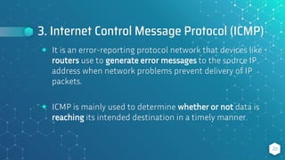 3. Internet Control Message Protocol (ICMP)
20
⬥ It is an error-reporting protocol network that devices like
routers use to generate error messages to the source IP
address when network problems prevent delivery of IP
packets.
⬥ ICMP is mainly used to determine whether or not data is
reaching its intended destination in a timely manner.
 