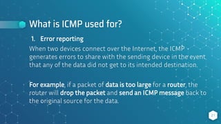 What is ICMP used for?
21
1. Error reporting
When two devices connect over the Internet, the ICMP
generates errors to share with the sending device in the event
that any of the data did not get to its intended destination.
For example, if a packet of data is too large for a router, the
router will drop the packet and send an ICMP message back to
the original source for the data.
 