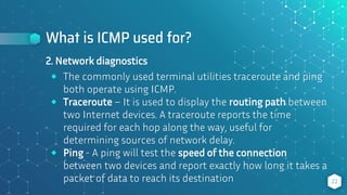 What is ICMP used for?
22
2. Network diagnostics
⬥ The commonly used terminal utilities traceroute and ping
both operate using ICMP.
⬥ Traceroute – It is used to display the routing path between
two Internet devices. A traceroute reports the time
required for each hop along the way, useful for
determining sources of network delay.
⬥ Ping - A ping will test the speed of the connection
between two devices and report exactly how long it takes a
packet of data to reach its destination
 