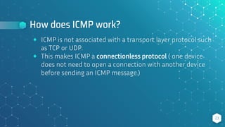 How does ICMP work?
23
⬥ ICMP is not associated with a transport layer protocol such
as TCP or UDP.
⬥ This makes ICMP a connectionless protocol ( one device
does not need to open a connection with another device
before sending an ICMP message.)
 
