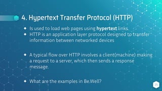 4. Hypertext Transfer Protocol (HTTP)
25
⬥ Is used to load web pages using hypertext links.
⬥ HTTP is an application layer protocol designed to transfer
information between networked devices
⬥ A typical flow over HTTP involves a client(machine) making
a request to a server, which then sends a response
message.
⬥ What are the examples in Be.Well?
 