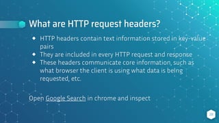 What are HTTP request headers?
28
⬥ HTTP headers contain text information stored in key-value
pairs
⬥ They are included in every HTTP request and response
⬥ These headers communicate core information, such as
what browser the client is using what data is being
requested, etc.
Open Google Search in chrome and inspect
 