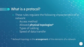 What is a protocol?
⬥ These rules regulate the following characteristics of a
network:
a. Access method
b. Allowed physical topologies*
c. Types of cabling
d. Speed of data transfer
* Network topology is the arrangement of the elements of a network
3
 