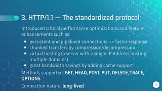 3. HTTP/1.1 — The standardized protocol
35
Introduced critical performance optimizations and feature
enhancements such as:
⬥ persistent and pipelined connections => faster response
⬥ chunked transfers by compression/decompression
⬥ virtual hosting (a server with a single IP Address hosting
multiple domains)
⬥ great bandwidth savings by adding cache support.
Methods supported: GET, HEAD, POST, PUT, DELETE, TRACE,
OPTIONS
Connection nature: long-lived
 