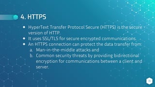 4. HTTPS
36
⬥ HyperText Transfer Protocol Secure (HTTPS) is the secure
version of HTTP.
⬥ It uses SSL/TLS for secure encrypted communications.
⬥ An HTTPS connection can protect the data transfer from:
a. Man-in-the-middle attacks and
b. Common security threats by providing bidirectional
encryption for communications between a client and
server.
 