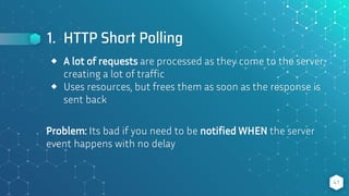 1. HTTP Short Polling
41
⬥ A lot of requests are processed as they come to the server,
creating a lot of traffic
⬥ Uses resources, but frees them as soon as the response is
sent back
Problem: Its bad if you need to be notified WHEN the server
event happens with no delay
 