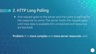 2. HTTP Long Polling
42
⬥ One request goes to the server and the client is waiting for
the response to come. The server holds the request open
until new data is available (it’s unresolved and resources
are blocked)
Problem: It is more complex and more server resources used
 