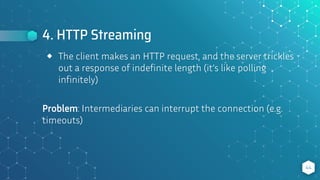 4. HTTP Streaming
44
⬥ The client makes an HTTP request, and the server trickles
out a response of indefinite length (it’s like polling
infinitely)
Problem: Intermediaries can interrupt the connection (e.g.
timeouts)
 