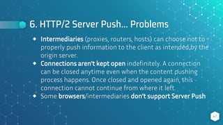 6. HTTP/2 Server Push… Problems
47
⬥ Intermediaries (proxies, routers, hosts) can choose not to
properly push information to the client as intended by the
origin server.
⬥ Connections aren’t kept open indefinitely. A connection
can be closed anytime even when the content pushing
process happens. Once closed and opened again, this
connection cannot continue from where it left.
⬥ Some browsers/intermediaries don’t support Server Push
 