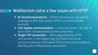 WebSockets solve a few issues with HTTP:
50
⬥ Bi-directional protocol — either client/server can send a
message to the other party. HTTP is a unidirectional
protocol
⬥ Full-duplex communication — client and server can talk to
each other independently at the same time.
⬥ Single TCP connection — After upgrading the HTTP
connection, in the beginning, the client and server
communicate over that same TCP connection throughout
the lifecycle of WebSocket connection.
 
