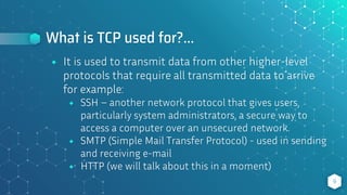 What is TCP used for?...
⬥ It is used to transmit data from other higher-level
protocols that require all transmitted data to arrive
for example:
⬥ SSH – another network protocol that gives users,
particularly system administrators, a secure way to
access a computer over an unsecured network.
⬥ SMTP (Simple Mail Transfer Protocol) - used in sending
and receiving e-mail
⬥ HTTP (we will talk about this in a moment)
9
 