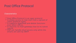 Post Office Protocol
Characteristics
 Post Office Protocol is an open protocol
 It allows access to new mail from a spread of
client platform types.
 It supports download and delete functions
even when offline.
 It requires no mail gateways due to its native
nature.
 POP can handle email access only while the
emails are sent by SMTP
 
