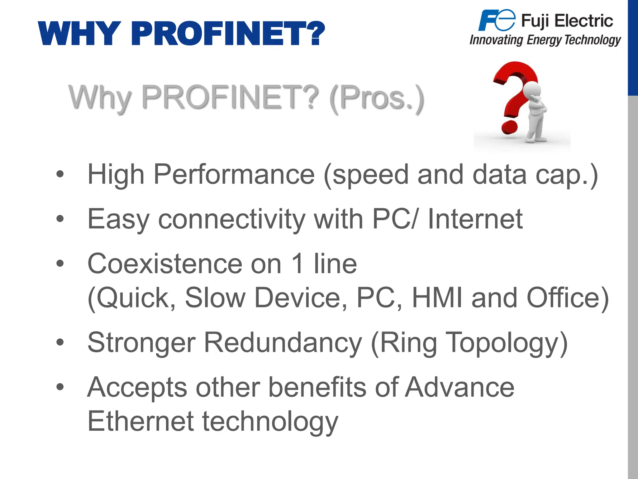 WHY PROFINET?
Why PROFINET? (Pros.)
• High Performance (speed and data cap.)
• Easy connectivity with PC/ Internet
• Coexistence on 1 line
(Quick, Slow Device, PC, HMI and Office)
• Stronger Redundancy (Ring Topology)
• Accepts other benefits of Advance
Ethernet technology
 