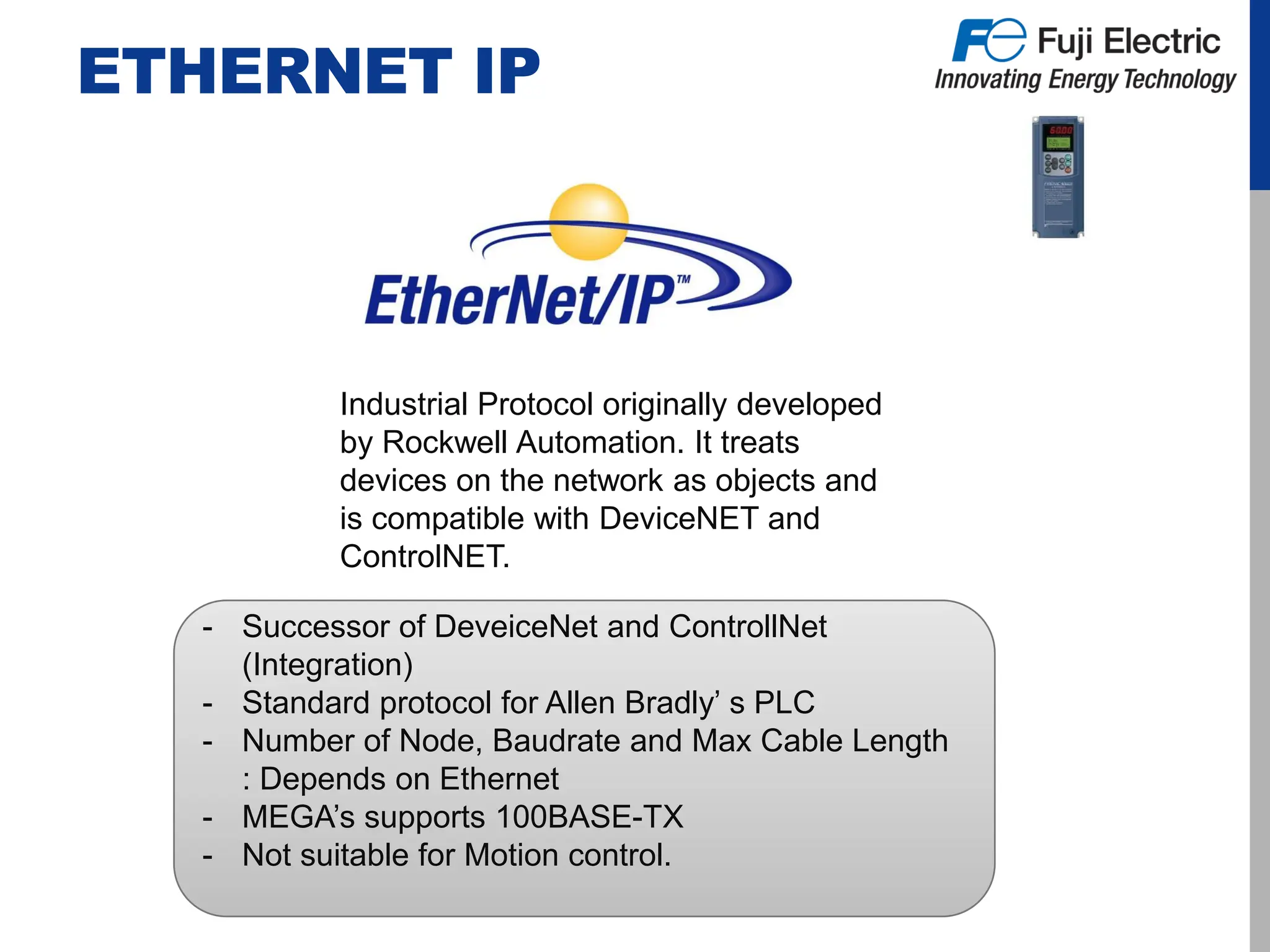 ETHERNET IP
Industrial Protocol originally developed
by Rockwell Automation. It treats
devices on the network as objects and
is compatible with DeviceNET and
ControlNET.
- Successor of DeveiceNet and ControllNet
(Integration)
- Standard protocol for Allen Bradly’ s PLC
- Number of Node, Baudrate and Max Cable Length
: Depends on Ethernet
- MEGA’s supports 100BASE-TX
- Not suitable for Motion control.
 