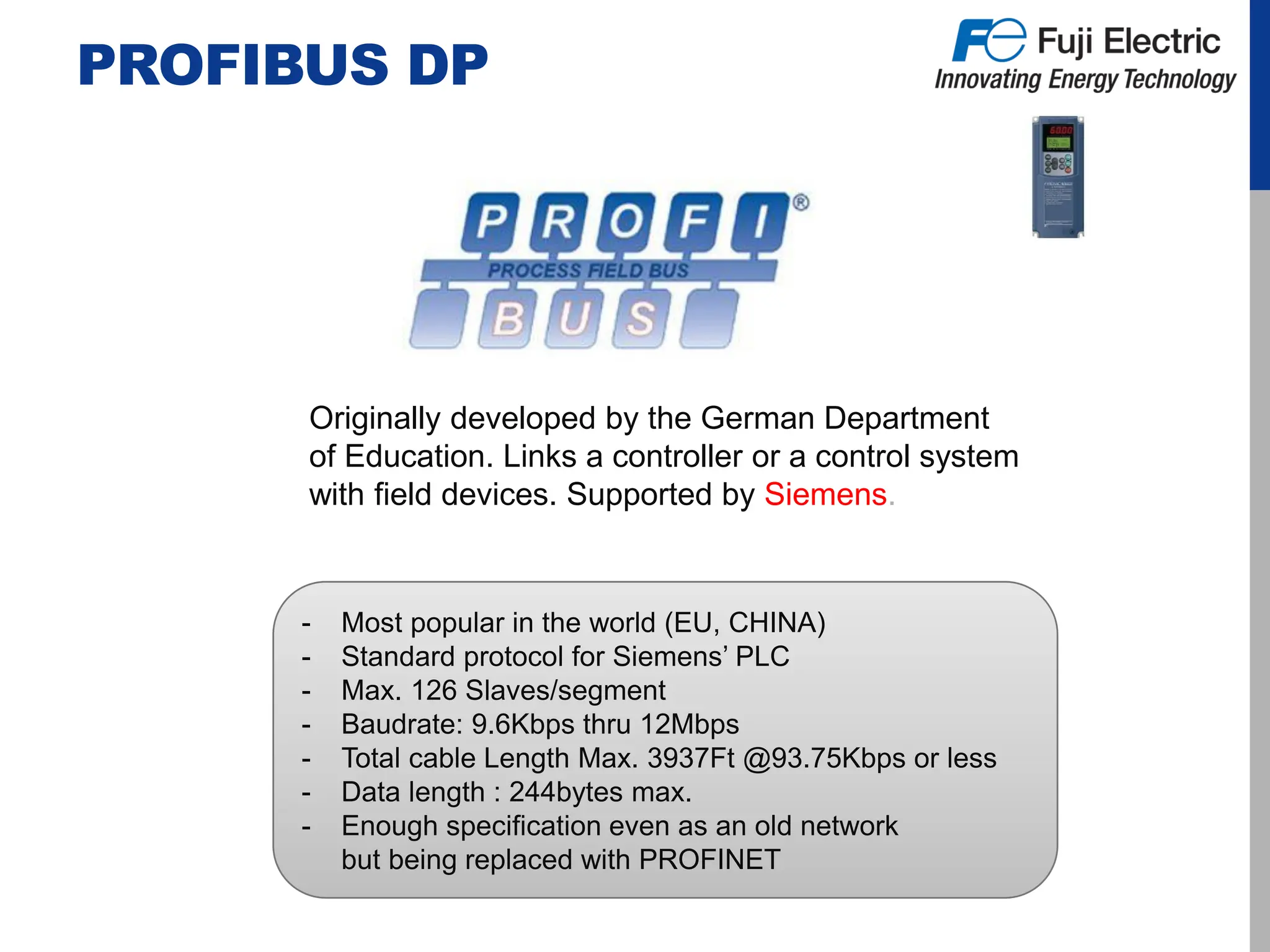 PROFIBUS DP
Originally developed by the German Department
of Education. Links a controller or a control system
with field devices. Supported by Siemens.
- Most popular in the world (EU, CHINA)
- Standard protocol for Siemens’ PLC
- Max. 126 Slaves/segment
- Baudrate: 9.6Kbps thru 12Mbps
- Total cable Length Max. 3937Ft @93.75Kbps or less
- Data length : 244bytes max.
- Enough specification even as an old network
but being replaced with PROFINET
 