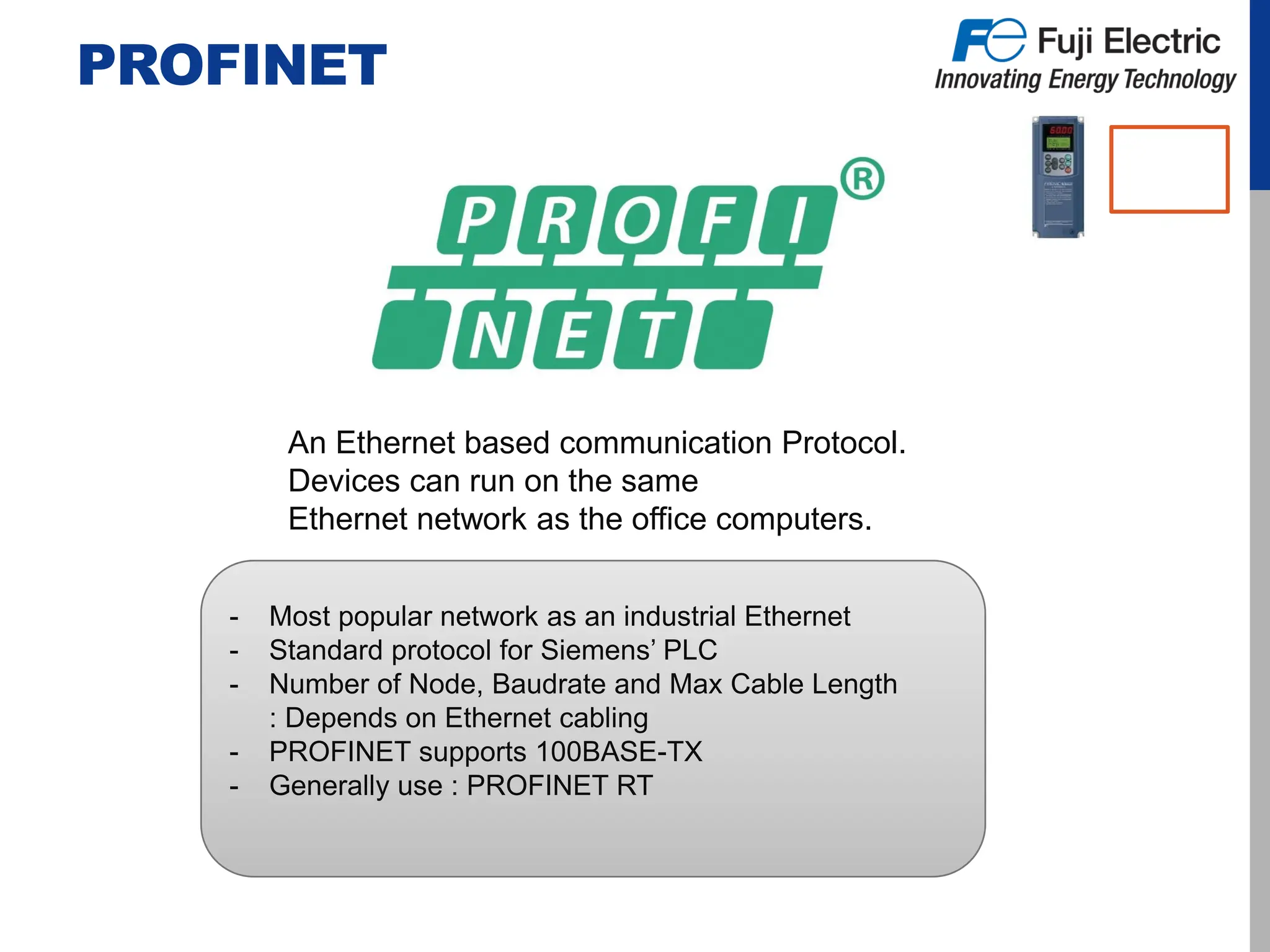 PROFINET
An Ethernet based communication Protocol.
Devices can run on the same
Ethernet network as the office computers.
- Most popular network as an industrial Ethernet
- Standard protocol for Siemens’ PLC
- Number of Node, Baudrate and Max Cable Length
: Depends on Ethernet cabling
- PROFINET supports 100BASE-TX
- Generally use : PROFINET RT
 