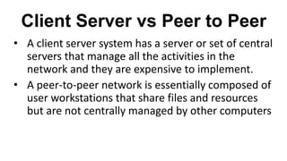 Client Server vs Peer to Peer
• A client server system has a server or set of central
servers that manage all the activities in the
network and they are expensive to implement.
• A peer-to-peer network is essentially composed of
user workstations that share files and resources
but are not centrally managed by other computers
 