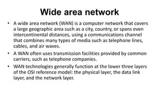 Wide area network
• A wide area network (WAN) is a computer network that covers
a large geographic area such as a city, country, or spans even
intercontinental distances, using a communications channel
that combines many types of media such as telephone lines,
cables, and air waves.
• A WAN often uses transmission facilities provided by common
carriers, such as telephone companies.
• WAN technologies generally function at the lower three layers
of the OSI reference model: the physical layer, the data link
layer, and the network layer.
 