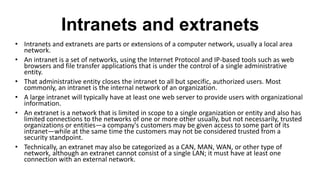 Intranets and extranets
• Intranets and extranets are parts or extensions of a computer network, usually a local area
network.
• An intranet is a set of networks, using the Internet Protocol and IP-based tools such as web
browsers and file transfer applications that is under the control of a single administrative
entity.
• That administrative entity closes the intranet to all but specific, authorized users. Most
commonly, an intranet is the internal network of an organization.
• A large intranet will typically have at least one web server to provide users with organizational
information.
• An extranet is a network that is limited in scope to a single organization or entity and also has
limited connections to the networks of one or more other usually, but not necessarily, trusted
organizations or entities—a company's customers may be given access to some part of its
intranet—while at the same time the customers may not be considered trusted from a
security standpoint.
• Technically, an extranet may also be categorized as a CAN, MAN, WAN, or other type of
network, although an extranet cannot consist of a single LAN; it must have at least one
connection with an external network.
 
