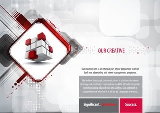 OUR CREATIVE

 Our creative unit is an integral part of our production team in
   both our advertising and event management programs.

  We believe that good communications is a balance between
strategy and creativity. Too much or too little of both can render
    communicating a brand void and useless. Our approach is
   comprehensive whether it is for an ad campaign or events.



   Significant. Solutions.                       Success.
 