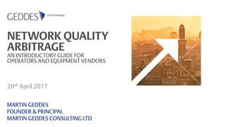 NETWORK QUALITY
ARBITRAGE
AN INTRODUCTORY GUIDE FOR
OPERATORS AND EQUIPMENT VENDORS
20th April 2017
MARTIN GEDDES
FOUNDER & PRINCIPAL
MARTIN GEDDES CONSULTING LTD
 
