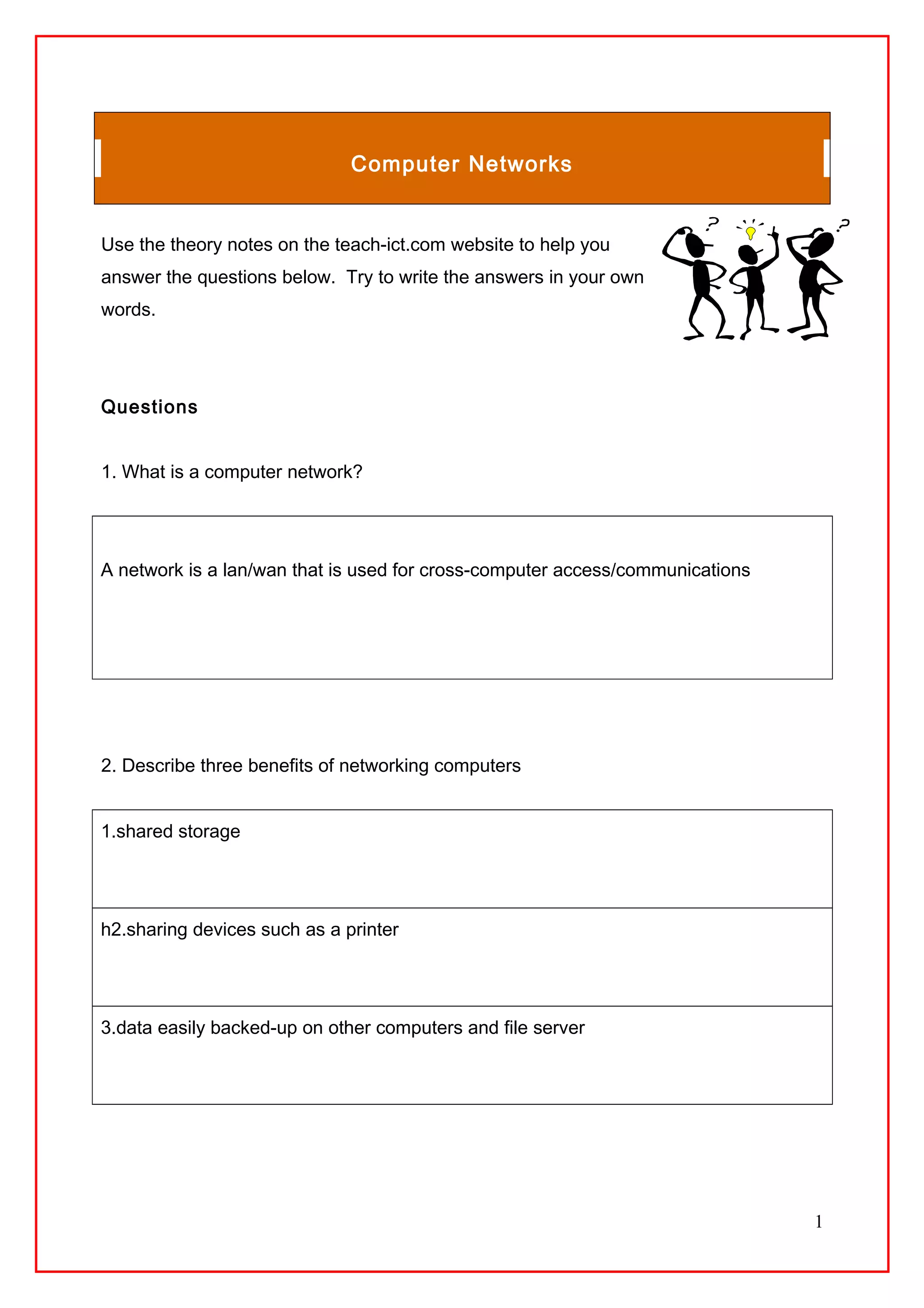 Computer Networks
Use the theory notes on the teach-ict.com website to help you
answer the questions below. Try to write the answers in your own
words.
Questions
1. What is a computer network?
A network is a lan/wan that is used for cross-computer access/communications
2. Describe three benefits of networking computers
1.shared storage
h2.sharing devices such as a printer
3.data easily backed-up on other computers and file server
1