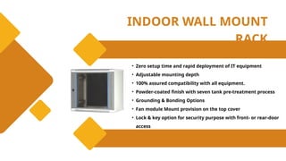 INDOOR WALL MOUNT
RACK
• Zero setup time and rapid deployment of IT equipment
• Adjustable mounting depth
• 100% assured compatibility with all equipment.
• Powder-coated finish with seven tank pre-treatment process
• Grounding & Bonding Options
• Fan module Mount provision on the top cover
• Lock & key option for security purpose with front- or rear-door
access
 