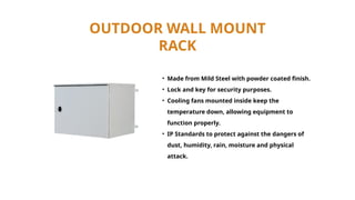 OUTDOOR WALL MOUNT
RACK
• Made from Mild Steel with powder coated finish.
• Lock and key for security purposes.
• Cooling fans mounted inside keep the
temperature down, allowing equipment to
function properly.
• IP Standards to protect against the dangers of
dust, humidity, rain, moisture and physical
attack.
 