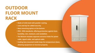 OUTDOOR
FLOOR MOUNT
RACK
• Made of mild steel with powder coating.
• Lock and key for added security.
• Base mounting option at the bottom.
• IP55 - IP65 standards, offering protection against dust,
humidity, rain, moisture, and vandalism.
• The Bottom includes separate entrance holes for power
cable, signal cable, and optical cable.
• Cooling fans mounted inside keep the temperature down,
allowing equipment to function properly.
 