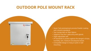 OUTDOOR POLE MOUNT RACK
• Seven Tank pretreatment process Powder coating
with industry standards
• Top Canopy with air filter Option
• Supports max four cable entry with glands
• Hight adjustable self.
• IP Standards to protect against the dangers of dust,
humidity, rain, moisture and physical attack.
• Compatible design to hang on pole or wall
mounting
 