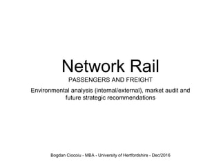 Network Rail
PASSENGERS AND FREIGHT
Environmental analysis (internal/external), market audit and
future strategic recommendations
Bogdan Ciocoiu - MBA - University of Hertfordshire - Dec/2016
 