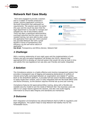 Case Study
Extended Content Solutions
Network Rail Case Study
“ECS were engaged to provide a solution
and in a matter of months produced a
simple, intuitive application running on
Microsoft SharePoint that addressed our
requirements. The solution went live earlier
this year and the result has been that the
legal department is now able to manage and
mitigate any risk of anti-bribery claims.
There has been a significant administrative
overhead reduction and the users have not
needed training, but were able to start using
the application from day one. ECS’s solution
has provided Network Rail with a great
benefit in terms of transparency and
efficiency via the self-serve nature of
application.”
Iza Grad, Transparency and Ethics Advisor, Network Rail
1 Challenge
With a working relationship of over eight years and the implementation of anti-
bribery and anti-corruption legislation (UK Bribery Act 2010), Network Rail
approached ECS to develop an internal system that would not only be built in time
and satisfy this new legislature but was also user-friendly and easily integrated.
2 Solution
The iCompliance solution is a highly effective and intuitive management system that
provides a transparent way of logging and assessing declarations of conflicts of
interest and of gifts exchanged between an organisation and related 3rd
parties.
Built on the SharePoint platform, it provides full-text search facilities enabling users
to easily locate their content, and it is fully integrated with the Microsoft Office suite
and Active Directory, so the solution requires minimal set up and user training.
iCompliance features full approval/workflow routing, along with a flexible and
scalable security model to suit the needs of Network Rail. Key business users are
able to run usage reports against the solution, and also view audit logging
information to ensure data integrity and standards are maintained.
3 Outcome
ECS’ integration of iCompliance has allowed Network Rail to fulfill its regulatory and
legal obligations. The system helps to keep Network Rail liability free for the
foreseeable future.
 