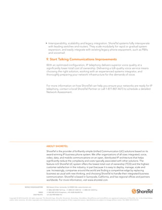 • Interoperability, scalability and legacy integration. ShoreTel systems fully interoperate
                                                     with leading switches and routers. They scale modularly for rapid or gradual system
                                                     expansion, and easily integrate with existing legacy phone equipment, such as PBXs
                                                     and voicemail.

                                                    9. start Talking Communications Improvements
                                                    With an optimized configuration, IP telephony delivers superior voice quality at a
                                                    significantly lower total cost of ownership. Delivering a toll-quality voice service means
                                                    choosing the right solution, working with an experienced systems integrator, and
                                                    thoroughly preparing your network infrastructure for the demands of voice.



                                                    For more information on how ShoreTel can help you ensure your networks are ready for IP
                                                    telephony, contact a local ShoreTel Partner or call 1-877-807-4673 to schedule a detailed
                                                    Network Assessment.




                                                    ABoUT shoReTel

                                                    ShoreTel is the provider of brilliantly simple Unified Communication (UC) solutions based on its
                                                    award-winning IP business phone system. We offer organizations of all sizes integrated, voice,
                                                    video, data, and mobile communications on an open, distributed IP architecture that helps
                                                    significantly reduce the complexity and costs typically associated with other solutions. The
                                                    feature-rich ShoreTel UC system offers the lowest total cost of ownership (TCO) and the highest
                                                    customer satisfaction in the industry, in part because it is easy to deploy, manage, scale and
                                                    use. Increasingly, companies around the world are finding a competitive edge by replacing
                                                    business-as-usual with new thinking, and choosing ShoreTel to handle their integrated business
                                                    communication. ShoreTel is based in Sunnyvale, California, and has regional offices and partners
                                                    worldwide. For more information, visit www.shoretel.com.

                     WORLD HEADQUARTERS             960 Stewart Drive, Sunnyvale, CA 94085 USA. www.shoretel.com
                                                    +1 (800) 425-9385 Toll Free. +1 (408) 331-3300 Tel. +1 (408) 331-3333 Fax.
                                         EMEA       +1 800 408 33133 Freephone. +44 (1628) 826300 Tel.
                                 ASIA PACIFIC       +61 (0)2 9959 8000 Tel.

Copyright © 2010 ShoreTel. All rights reserved. The ShoreTel logo, ShoreTel, ShoreCare, ShoreGear, ShoreWare, ShorePhone and ControlPoint are registered trademarks of ShoreTel, Inc. in the United States
and/or other countries. All other copyrights and trademarks herein are the property of their respective owners. Specifications are subject to change without notice. Part #850-1215-01/2.10
 