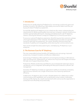 1. Introduction
Enterprises are rapidly adopting IP telephony for cost savings, productivity gains and
business innovation. But delivering a high-quality voice service takes more than just
buying the latest IP telephony equipment.

Successfully deploying IP telephony to your enterprise also means understanding the
requirements for delivering toll-quality voice over your company’s network infrastructure,
and then appropriately planning for, choosing and deploying the right IP telephony
solution. Ensuring the network is ready for IP telephony is a critical success factor.

To ensure an optimal IP telephony experience, ShoreTel requires that customers undergo
a thorough assessment of their networks. ShoreTel solutions providers are specially
trained to assist with this assessment. As a result, ShoreTel customers enjoy high
standards of usability and manageability, while reducing their communications costs.

Here are the straight facts about planning for, and deploying, IP telephony in your
enterprise.

2. The Business Case for IP Telephony
The main measurable business benefits of IP telephony are cost savings, improved
productivity, increased innovation and effective collaboration.

Cost savings: IP telephony offers significant cost savings by providing an alternative to
high cost toll services. Organizations can reduce recurring voice toll charges and reduce
the high cost of supporting remote offices.

Productivity: Worker productivity and efficiency are increased with advanced, easy-to-
use features, such as integrated call handling with Microsoft Outlook for efficient call
management.

Innovation: IP telephony increases an organization’s ability to innovate by converging
data and voice networks into a single infrastructure, thus improving operational
efficiency.

Collaboration: IP telephony also provides a flexible platform for collaborative unified
communications (UC) capabilities, such as distributed contact centers, multimedia
training and file sharing. As a result, business both within and across the organization is
conducted more efficiently and productively.




                                                                                  




Is Your Network Ready for IP Telephony                                           PAGE 3
 