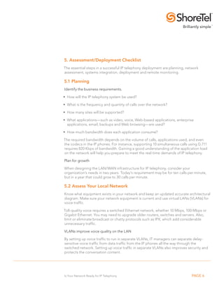 5. Assessment/Deployment Checklist
The essential steps in a successful IP telephony deployment are planning, network
assessment, systems integration, deployment and remote monitoring.

5.1 Planning
Identify the business requirements.

• How will the IP telephony system be used?

• What is the frequency and quantity of calls over the network?

• How many sites will be supported?

• What applications—such as video, voice, Web-based applications, enterprise
  applications, email, backups and Web browsing—are used?

• How much bandwidth does each application consume?

The required bandwidth depends on the volume of calls, applications used, and even
the codecs in the IP phones. For instance, supporting 10 simultaneous calls using G.711
requires 820 Kbps of bandwidth. Gaining a good understanding of the application load
on the network will help you prepare to meet the real-time demands of IP telephony.

Plan for growth

When designing the LAN/WAN infrastructure for IP telephony, consider your
organization’s needs in two years. Today’s requirement may be for ten calls per minute,
but in a year that could grow to 30 calls per minute.

5.2 Assess your local Network
Know what equipment exists in your network and keep an updated accurate architectural
diagram. Make sure your network equipment is current and use virtual LANs (VLANs) for
voice traffic.

Toll-quality voice requires a switched Ethernet network, whether 10 Mbps, 100 Mbps or
Gigabit Ethernet. You may need to upgrade older routers, switches and servers. Also,
limit or eliminate broadcast or chatty protocols such as IPX, which add considerable
unnecessary traffic.

VLANs improve voice quality on the LAN

By setting up voice traffic to run in separate VLANs, IT managers can separate delay-
sensitive voice traffic from data traffic from the IP phones all the way through the
switched network. Setting up voice traffic in separate VLANs also improves security and
protects the conversation content.




Is Your Network Ready for IP Telephony                                        PAGE 6
 