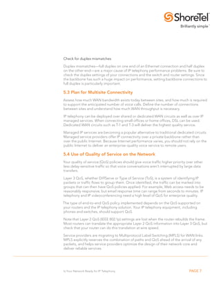 Check for duplex mismatches

Duplex mismatches—full duplex on one end of an Ethernet connection and half duplex
on the other end—are a major cause of IP telephony performance problems. Be sure to
check the duplex settings of your connections and the switch and router settings. Since
the backbone has such a huge impact on performance, setting backbone connections to
full duplex is particularly important.

5.3 Plan for Multisite Connectivity
Assess how much WAN bandwidth exists today between sites, and how much is required
to support the anticipated number of voice calls. Define the number of connections
between sites and understand how much WAN throughput is necessary.

IP telephony can be deployed over shared or dedicated WAN circuits as well as over IP
managed services. When connecting small offices or home offices, DSL can be used.
Dedicated WAN circuits such as T-1 and T-3 will deliver the highest quality service.

Managed IP services are becoming a popular alternative to traditional dedicated circuits.
Managed service providers offer IP connectivity over a private backbone rather than
over the public Internet. Because Internet performance varies, you should not rely on the
public Internet to deliver an enterprise-quality voice service to remote users.

5.4 Use of Quality of service on the Network
Your quality of service (QoS) policies should give voice traffic higher priority over other
less delay-sensitive traffic so that voice conversations aren’t interrupted by large data
transfers.

Layer 3 QoS, whether DiffServe or Type of Service (ToS), is a system of identifying IP
packets or traffic flows to group them. Once identified, the traffic can be marked into
groups that can then have QoS policies applied. For example, Web access needs to be
reasonably responsive, but email response time can range from seconds to minutes. IP
telephony and IP videoconferencing need a high level of QoS for enterprise quality.

The type of end-to-end QoS policy implemented depends on the QoS supported on
your routers and the IP telephony solution. Your IP telephony equipment, including
phones and switches, should support QoS.

Note that Layer 2 QoS (IEEE 802.1p) settings are lost when the router rebuilds the frame.
Most routers can translate the appropriate Layer 2 QoS information into Layer 3 QoS, but
check that your router can do this translation at wire speed.

Service providers are migrating to Multiprotocol Label Switching (MPLS) for WAN links.
MPLS explicitly reserves the combination of paths and QoS ahead of the arrival of any
packets, and helps service providers optimize the design of their network core and
deliver reliable services.




Is Your Network Ready for IP Telephony                                            PAGE 7
 
