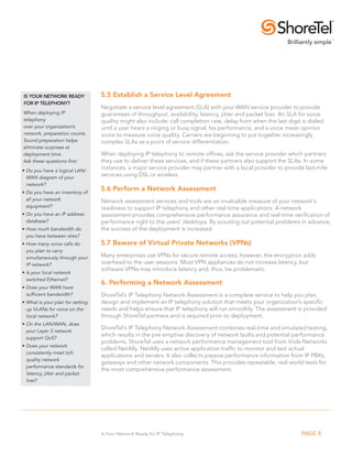 Is yoUR NeTWoRk ReADy              5.5 establish a service level Agreement
foR IP TelePhoNy?
                                   Negotiate a service level agreement (SLA) with your WAN service provider to provide
When deploying IP                  guarantees of throughput, availability, latency, jitter and packet loss. An SLA for voice
telephony                          quality might also include: call completion rate, delay from when the last digit is dialed
over your organization’s           until a user hears a ringing or busy signal, fax performance, and a voice mean opinion
network, preparation counts.       score to measure voice quality. Carriers are beginning to put together increasingly
Sound preparation helps            complex SLAs as a point of service differentiation.
eliminate surprises at
deployment time.                   When deploying IP telephony to remote offices, ask the service provider which partners
Ask these questions first:         they use to deliver these services, and if these partners also support the SLAs. In some
•	Do	you	have	a	logical	LAN/
                                   instances, a major service provider may partner with a local provider to provide last-mile
  WAN diagram of your
                                   services using DSL or wireless.
  network?
•	Do	you	have	an	inventory	of	
                                   5.6 Perform a Network Assessment
  all your network                 Network assessment services and tools are an invaluable measure of your network’s
  equipment?                       readiness to support IP telephony and other real-time applications. A network
•	Do	you	have	an	IP	address	       assessment provides comprehensive performance assurance and real-time verification of
  database?                        performance right to the users’ desktops. By scouting out potential problems in advance,
•	How	much	bandwidth	do	           the success of the deployment is increased.
  you have between sites?
•	How	many	voice	calls	do	         5.7 Beware of Virtual Private Networks (VPNs)
  you plan to carry
  simultaneously through your      Many enterprises use VPNs for secure remote access; however, the encryption adds
  IP network?                      overhead to the user sessions. Most VPN appliances do not increase latency, but
                                   software VPNs may introduce latency and, thus, be problematic.
•	Is	your	local	network	
  switched Ethernet?
                                   6. Performing a Network Assessment
•	Does	your	WAN	have	
  sufficient bandwidth?            ShoreTel’s IP Telephony Network Assessment is a complete service to help you plan,
•	What	is	your	plan	for	setting	   design and implement an IP telephony solution that meets your organization’s specific
  up VLANs for voice on the        needs and helps ensure that IP telephony will run smoothly. The assessment is provided
  local network?                   through ShoreTel partners and is required prior to deployment.
•	On	the	LAN/WAN,	does	
                                   ShoreTel’s IP Telephony Network Assessment combines real-time and simulated testing,
  your Layer 3 network
                                   which results in the pre-emptive discovery of network faults and potential performance
  support QoS?
                                   problems. ShoreTel uses a network performance management tool from Viola Networks
•	Does	your	network	
                                   called NetAlly. NetAlly uses active application traffic to monitor and test actual
  consistently meet toll-
                                   applications and servers. It also collects passive performance information from IP PBXs,
  quality network
                                   gateways and other network components. This provides repeatable, real-world tests for
  performance standards for
                                   the most comprehensive performance assessment.
  latency, jitter and packet
  loss?




                                   Is Your Network Ready for IP Telephony                                           PAGE 8
 