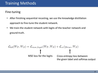 Training Methods
37
Fine-tuning
• After finishing sequential recasting, we use the knowledge distillation
approach to fine-tune the student network.
• We train the student network with logits of the teacher network and
ground truth.
MSE loss for the logits Cross-entropy loss between
the given label and softmax output
 