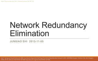 slides ©yoursunny.com 2013, CreativeCommons BY-NC 3.0

Network Redundancy
Elimination
JUNXIAO SHI 2013-11-05

Neil T. Spring and David Wetherall. 2000. A protocol-independent technique for eliminating redundant network traffic. SIGCOMM Comput. Commun. Rev. 30, 4 (August
2000), 87-95. DOI=10.1145/347057.347408 http://doi.acm.org/10.1145/347057.347408

 