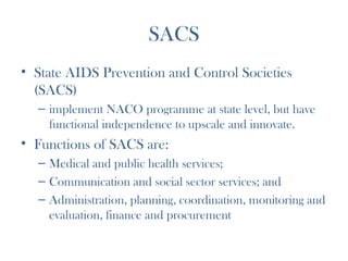 SACS
• State AIDS Prevention and Control Societies
  (SACS)
  – implement NACO programme at state level, but have
    functional independence to upscale and innovate. 
• Functions of SACS are: 
  – Medical and public health services;
  – Communication and social sector services; and
  – Administration, planning, coordination, monitoring and
    evaluation, finance and procurement
 