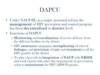 DAPCU
• Under NACP-III, as a major structural reform the
  management of HIV prevention and control program
  has been decentralised to district level.
• Functions of DAPCU
  – Monitoring and coordination of service delivery from
    the different facilities in the district
  – HIV awareness campaigns, strengthening of referral
    linkages, and provision of care and treatment to all the
    HIV positive in the district
  – To play a key role in integration of NACP with NRHM
    and work closely with other line departments in government
    setup to mainstream the HIV/AIDS Programs
 