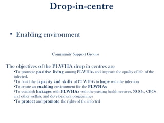 Drop-in-centre


 • Enabling environment

                        Community Support Groups


The objectives of the PLWHA drop in centres are
   •To promote positive living among PLWHAs and improve the quality of life of the
   infected.
   •To build the capacity and skills of PLWHAs to hope with the infection
   •To create an enabling environment for the PLWHAs
   •To establish linkages with PLWHAs with the existing health services, NGOs, CBOs
   and other welfare and development programmes
   •To protect and promote the rights of the infected
 