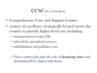 ccsc      (30 to 50 bedded)


• Comprehensive Care and Support Centres
• centres of excellence strategically located across the
  country to provide higher level care including:
   – management of major OIs,
   – referral for specialised services,
   – rehabilitation and palliative care.

   – These centres also play the role of learning sites and
     mentoring CCCs linked with them.
 