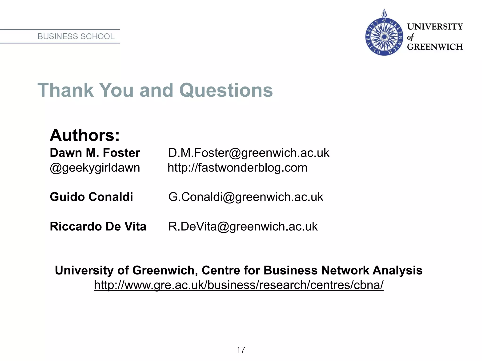 Thank You and Questions
Authors:
Dawn M. Foster D.M.Foster@greenwich.ac.uk
@geekygirldawn http://fastwonderblog.com
Guido Conaldi G.Conaldi@greenwich.ac.uk
Riccardo De Vita R.DeVita@greenwich.ac.uk
University of Greenwich, Centre for Business Network Analysis
http://www.gre.ac.uk/business/research/centres/cbna/
17
 