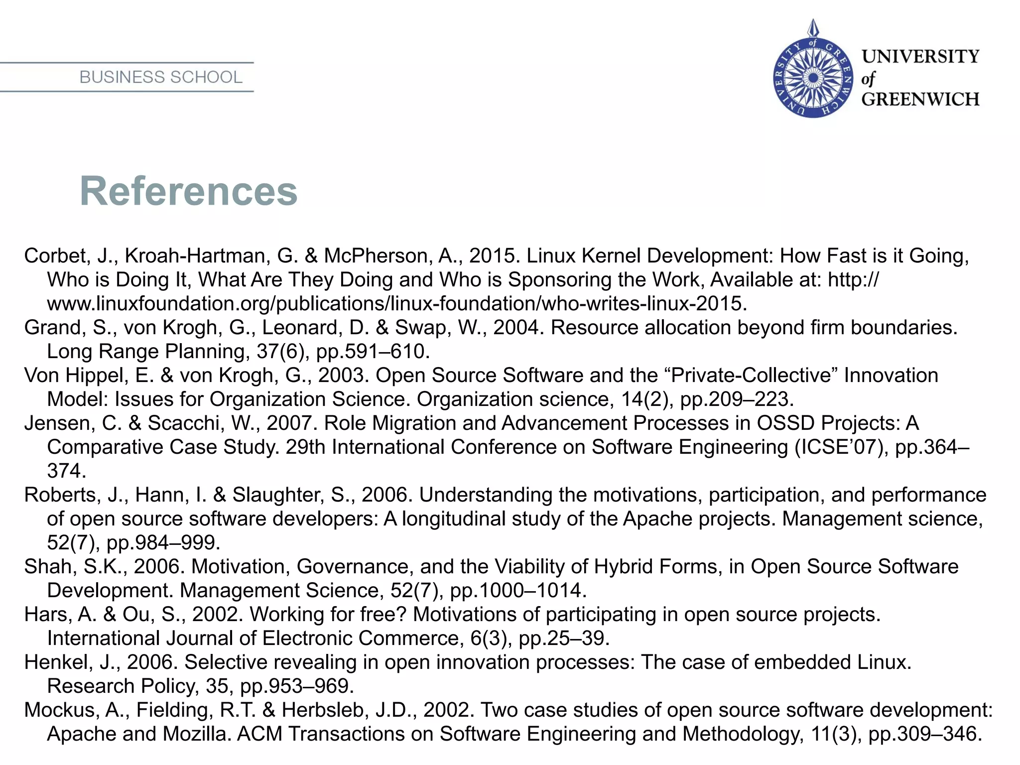 References
Corbet, J., Kroah-Hartman, G. & McPherson, A., 2015. Linux Kernel Development: How Fast is it Going,
Who is Doing It, What Are They Doing and Who is Sponsoring the Work, Available at: http://
www.linuxfoundation.org/publications/linux-foundation/who-writes-linux-2015.
Grand, S., von Krogh, G., Leonard, D. & Swap, W., 2004. Resource allocation beyond firm boundaries.
Long Range Planning, 37(6), pp.591–610.
Von Hippel, E. & von Krogh, G., 2003. Open Source Software and the “Private-Collective” Innovation
Model: Issues for Organization Science. Organization science, 14(2), pp.209–223.
Jensen, C. & Scacchi, W., 2007. Role Migration and Advancement Processes in OSSD Projects: A
Comparative Case Study. 29th International Conference on Software Engineering (ICSE’07), pp.364–
374.
Roberts, J., Hann, I. & Slaughter, S., 2006. Understanding the motivations, participation, and performance
of open source software developers: A longitudinal study of the Apache projects. Management science,
52(7), pp.984–999.
Shah, S.K., 2006. Motivation, Governance, and the Viability of Hybrid Forms, in Open Source Software
Development. Management Science, 52(7), pp.1000–1014.
Hars, A. & Ou, S., 2002. Working for free? Motivations of participating in open source projects.
International Journal of Electronic Commerce, 6(3), pp.25–39.
Henkel, J., 2006. Selective revealing in open innovation processes: The case of embedded Linux.
Research Policy, 35, pp.953–969.
Mockus, A., Fielding, R.T. & Herbsleb, J.D., 2002. Two case studies of open source software development:
Apache and Mozilla. ACM Transactions on Software Engineering and Methodology, 11(3), pp.309–346.
 