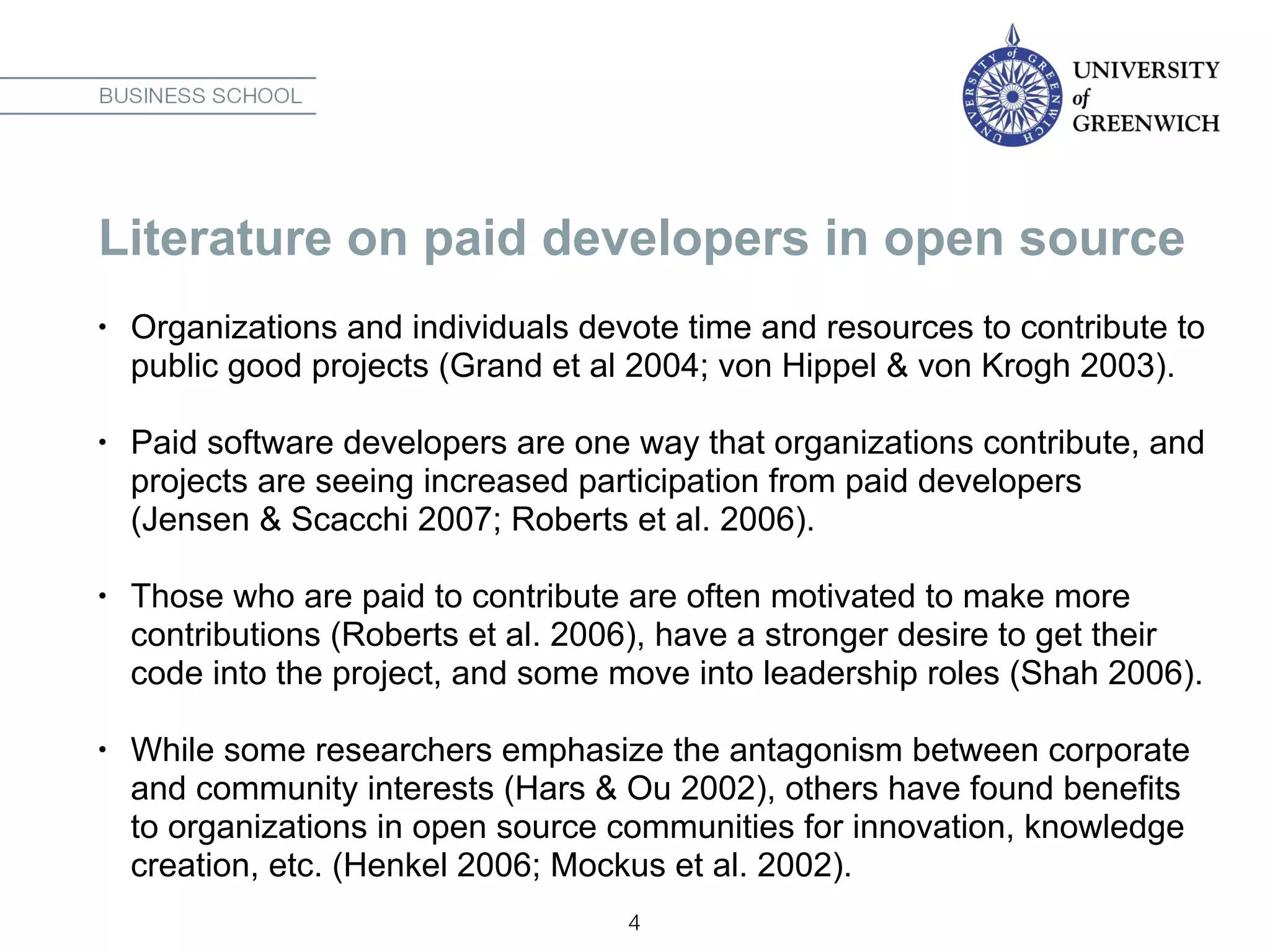 Literature on paid developers in open source
• Organizations and individuals devote time and resources to contribute to
public good projects (Grand et al 2004; von Hippel & von Krogh 2003).
• Paid software developers are one way that organizations contribute, and
projects are seeing increased participation from paid developers
(Jensen & Scacchi 2007; Roberts et al. 2006).
• Those who are paid to contribute are often motivated to make more
contributions (Roberts et al. 2006), have a stronger desire to get their
code into the project, and some move into leadership roles (Shah 2006).
• While some researchers emphasize the antagonism between corporate
and community interests (Hars & Ou 2002), others have found benefits
to organizations in open source communities for innovation, knowledge
creation, etc. (Henkel 2006; Mockus et al. 2002).
4
 