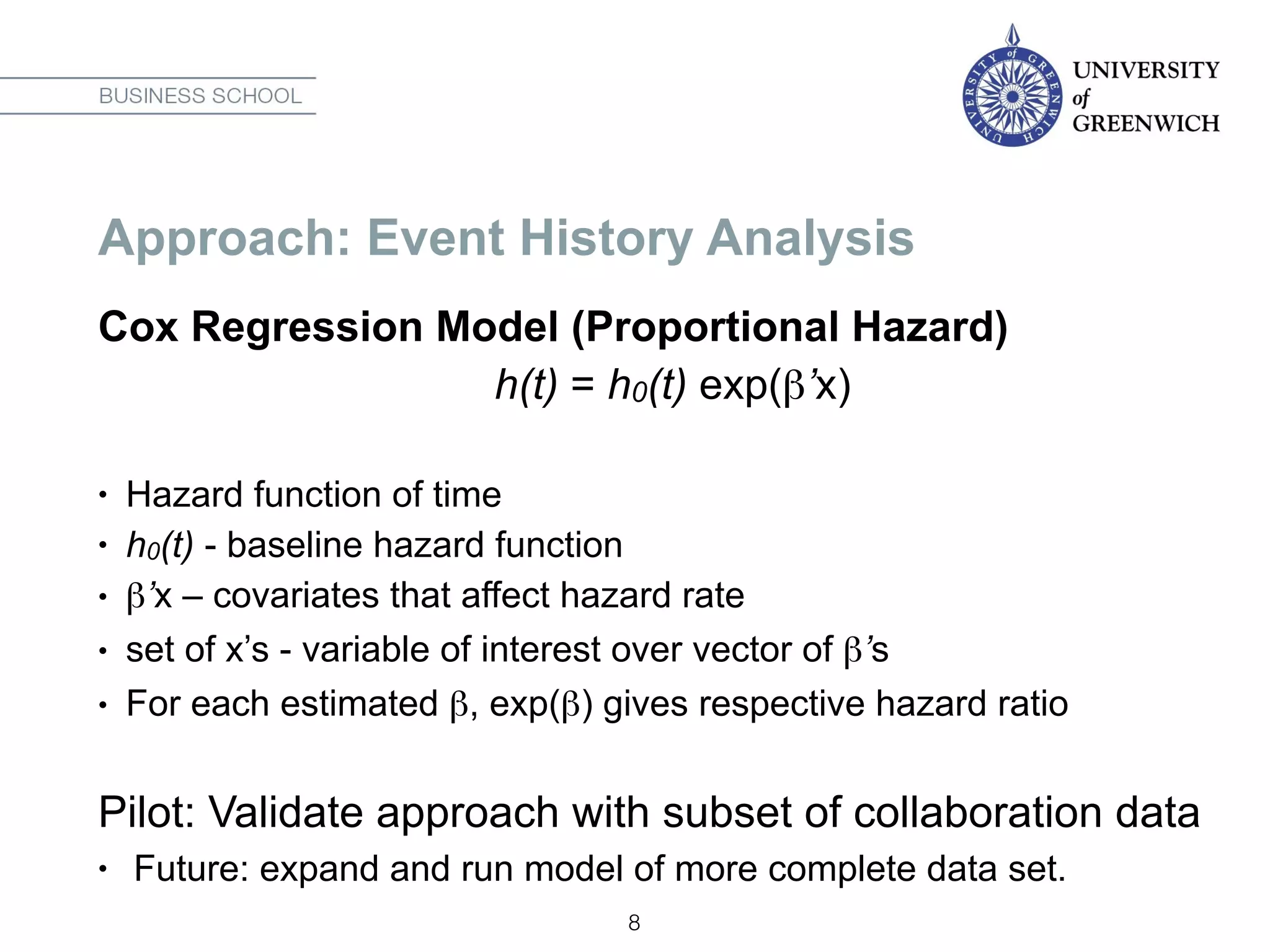 Approach: Event History Analysis
Cox Regression Model (Proportional Hazard)
h(t) = h0(t) exp(β’x)
• Hazard function of time
• h0(t) - baseline hazard function
• β’x – covariates that affect hazard rate
• set of x’s - variable of interest over vector of β’s
• For each estimated β, exp(β) gives respective hazard ratio
Pilot: Validate approach with subset of collaboration data
• Future: expand and run model of more complete data set.
8
 