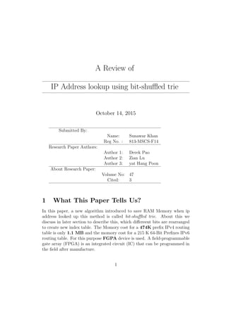 A Review of
IP Address lookup using bit-shuﬄed trie
October 14, 2015
Submitted By:
Name: Sunawar Khan
Reg No. : 813-MSCS-F14
Research Paper Authors:
Author 1: Derek Pao
Author 2: Zian Lu
Author 3: yat Hang Poon
About Research Paper:
Volume No: 47
Cited: 3
1 What This Paper Tells Us?
In this paper, a new algorithm introduced to save RAM Memory when ip
address looked up this method is called bit-shuﬄed trie. About this we
discuss in later section to describe this, which diﬀereent bits are rearranged
to create new index table. The Momory cost for a 474K preﬁx IPv4 routing
table is only 1.1 MB and the momory cost for a 215 K 64-Bit Preﬁxes IPv6
routing table. For this purpose FGPA device is used. A ﬁeld-programmable
gate array (FPGA) is an integrated circuit (IC) that can be programmed in
the ﬁeld after manufacture.
1
 