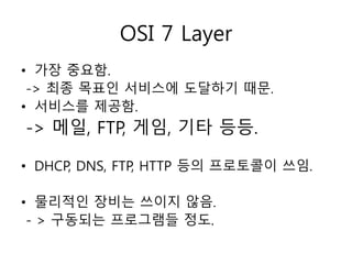 OSI 7 Layer 
• 가장 중요함. 
-> 최종 목표인 서비스에 도달하기 때문. 
• 서비스를 제공함. 
-> 메일, FTP, 게임, 기타 등등. 
• DHCP, DNS, FTP, HTTP 등의 프로토콜이 쓰임. 
• 물리적인 장비는 쓰이지 않음. 
- > 구동되는 프로그램들 정도. 
 