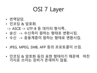 OSI 7 Layer 
• 번역담당. 
• 인코딩 & 암호화. 
-> ASCII -> UTF-8 등 데이터 형식쪽.. 
• 송신 -> 수신측이 원하는 형태로 변환시킴. 
• 수신 -> 응용계층이 원하는 형태로 변환시킴. 
• JPEG, MPEG, SMB, AFP 등의 프로토콜이 쓰임. 
• 인코딩 & 암호화 등의 표현 형태이기 때문에 마찬 
가지로 쓰이는 장비가 존재하지 않음. 
 